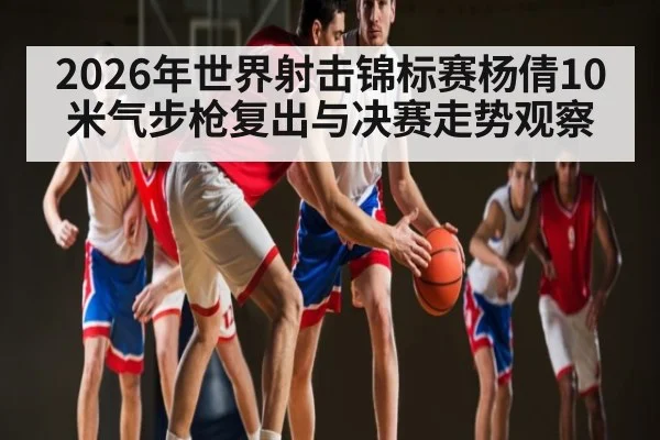 2026年世界射击锦标赛杨倩10米气步枪复出与决赛走势观察
