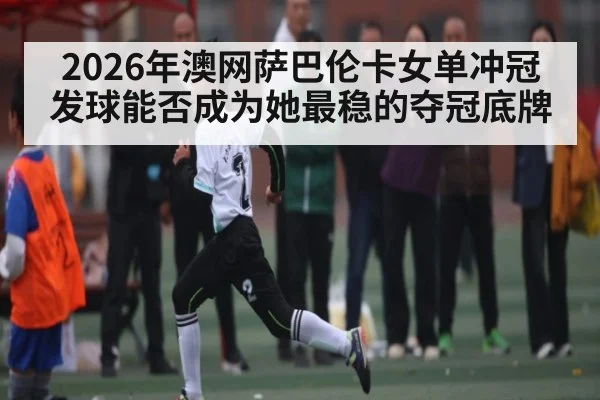 2026年澳网萨巴伦卡女单冲冠 发球能否成为她最稳的夺冠底牌